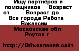 Ищу партнёров и помощников  › Возраст от ­ 16 › Возраст до ­ 35 - Все города Работа » Вакансии   . Московская обл.,Реутов г.